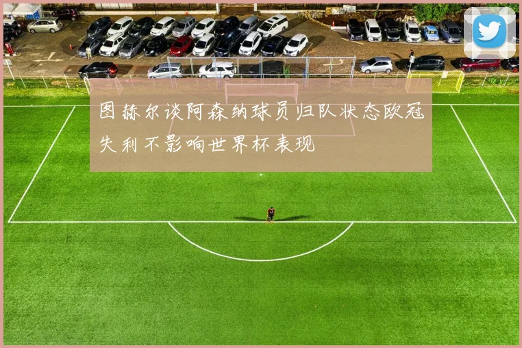 图赫尔谈阿森纳球员归队状态欧冠失利不影响世界杯表现
