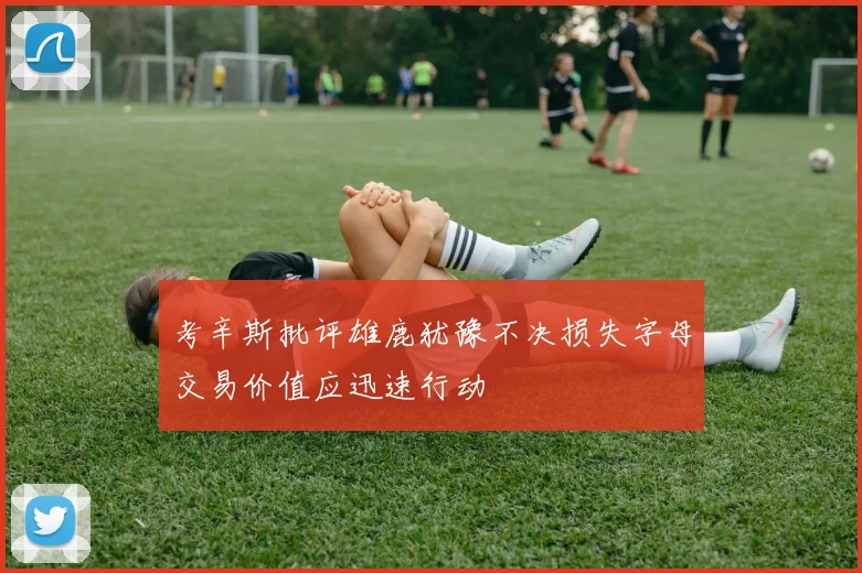 考辛斯批评雄鹿犹豫不决损失字母交易价值应迅速行动