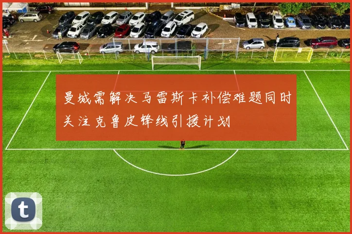 曼城需解决马雷斯卡补偿难题同时关注克鲁皮锋线引援计划