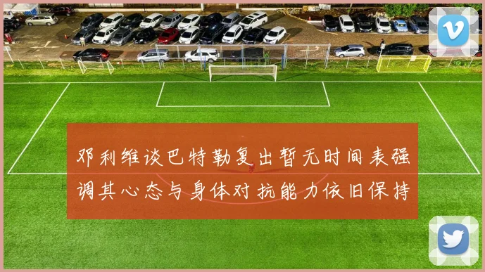 邓利维谈巴特勒复出暂无时间表强调其心态与身体对抗能力依旧保持