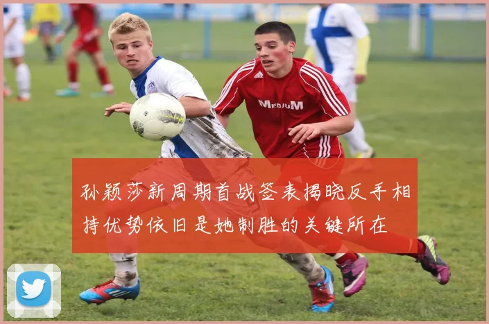 孙颖莎新周期首战签表揭晓反手相持优势依旧是她制胜的关键所在