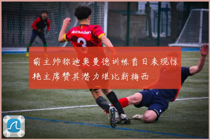 前主帅称迪奥曼德训练首日表现惊艳主席赞其潜力堪比新梅西