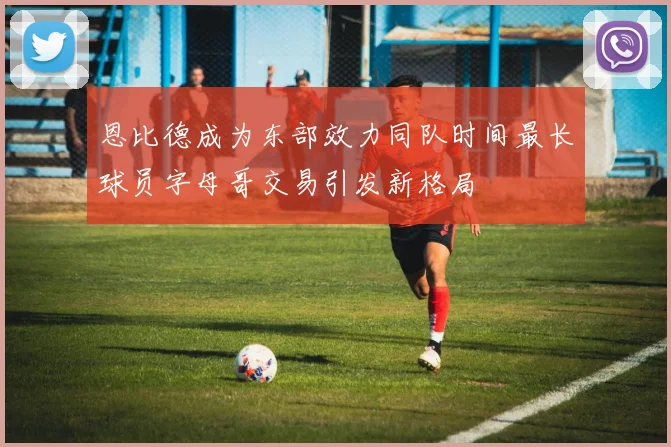 恩比德成为东部效力同队时间最长球员字母哥交易引发新格局