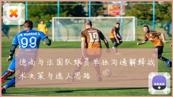 德尚与法国队球员单独沟通解释战术决策与选人思路