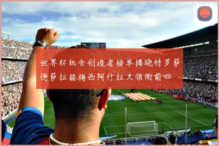 世界杯机会创造者榜单揭晓特罗萨德萨拉赫梅西阿什拉夫领衔前四