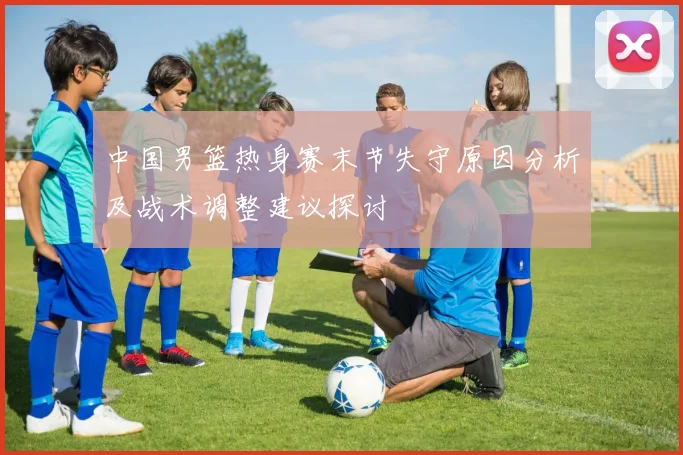 中国男篮热身赛末节失守原因分析及战术调整建议探讨