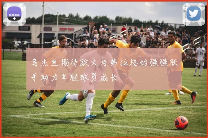 乌杰里期待欧文与弗拉格的强强联手助力年轻球员成长