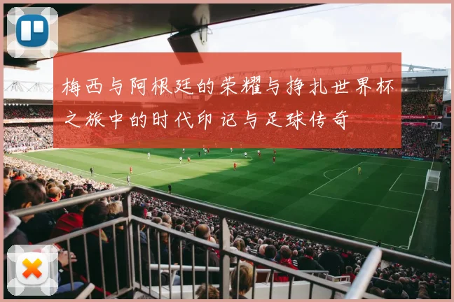 梅西与阿根廷的荣耀与挣扎世界杯之旅中的时代印记与足球传奇