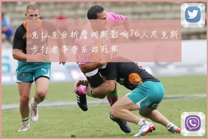 克拉克分析詹姆斯影响76人尼克斯步行者争夺东部冠军