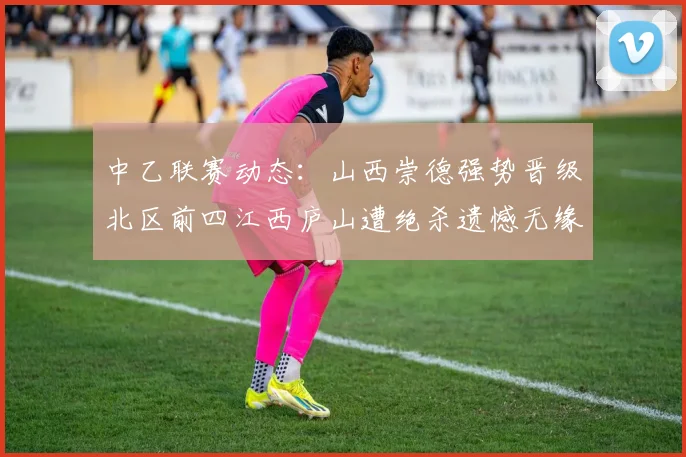 中乙联赛动态：山西崇德强势晋级北区前四江西庐山遭绝杀遗憾无缘南区前四