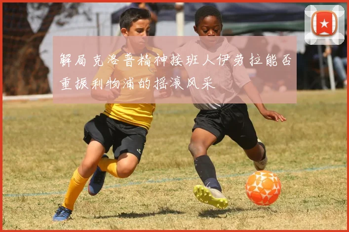 解局克洛普精神接班人伊劳拉能否重振利物浦的摇滚风采