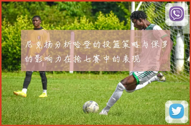尼克杨分析哈登的投篮策略与保罗的影响力在抢七赛中的表现