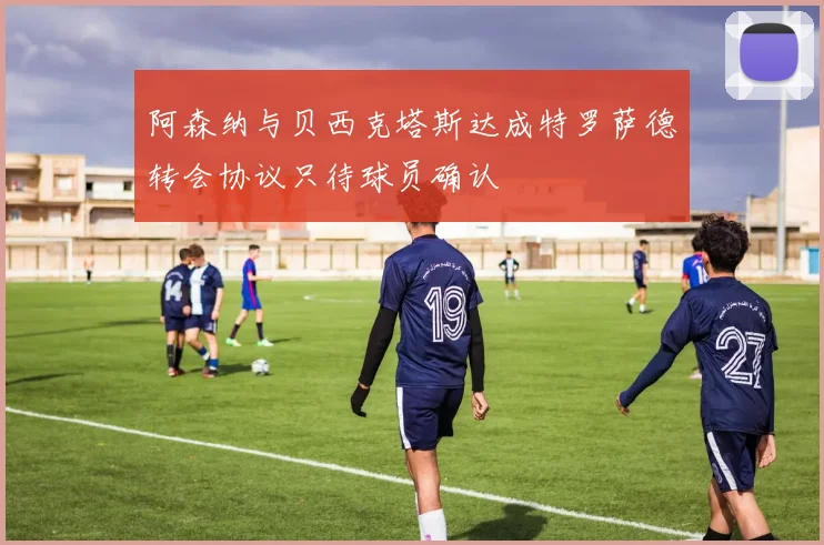 阿森纳与贝西克塔斯达成特罗萨德转会协议只待球员确认