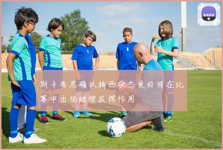 斯卡洛尼确认梅西状态良好将在比赛中出场继续发挥作用