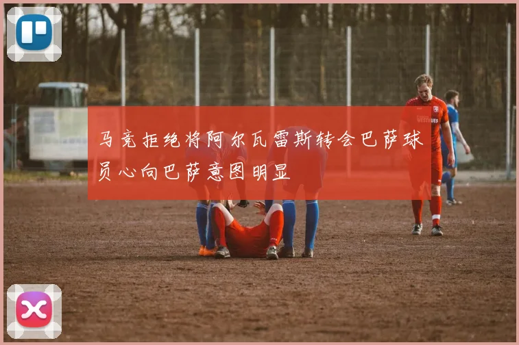 马竞拒绝将阿尔瓦雷斯转会巴萨球员心向巴萨意图明显