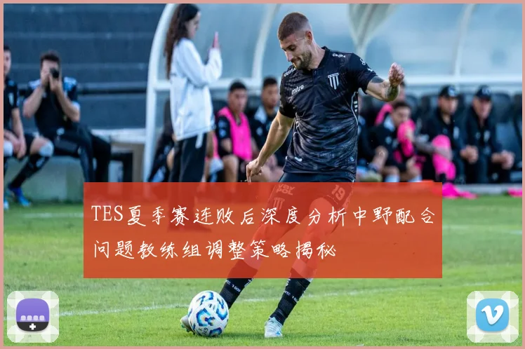 TES夏季赛连败后深度分析中野配合问题教练组调整策略揭秘
