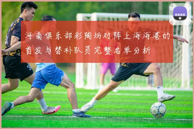 河南俱乐部彩陶坊对阵上海海港的首发与替补队员完整名单分析