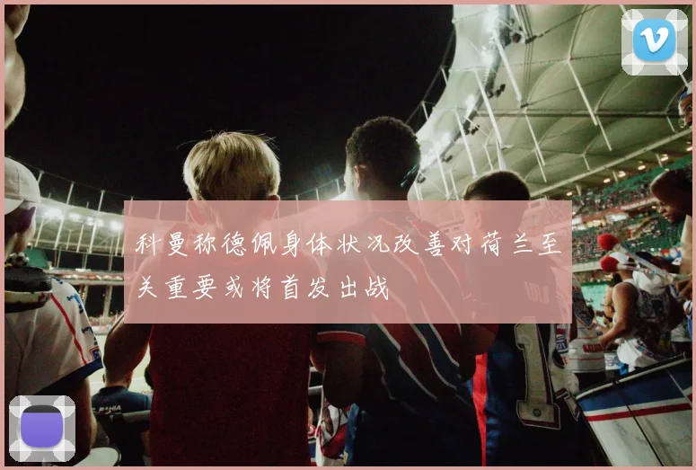 科曼称德佩身体状况改善对荷兰至关重要或将首发出战