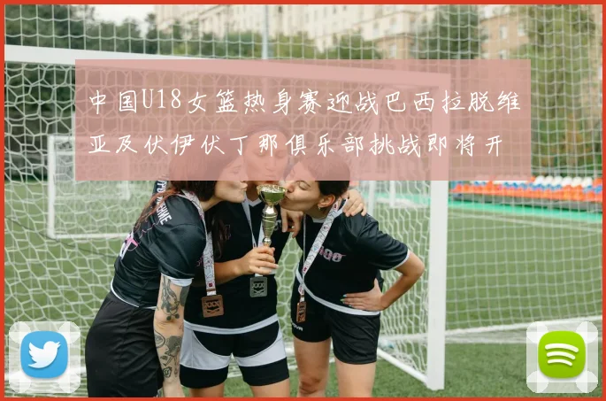 中国U18女篮热身赛迎战巴西拉脱维亚及伏伊伏丁那俱乐部挑战即将开启